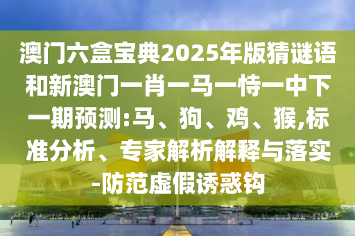 澳門六盒寶典2025年版猜謎語和新澳門一肖一馬一恃一中下一期預測:馬、狗、雞、猴,標準分析、專家解析解釋與落實-防范虛假誘惑鉤