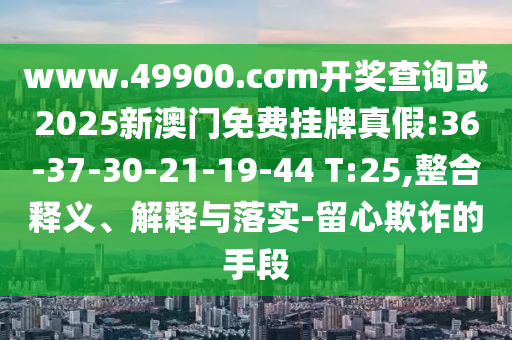 www.49900.cσm開獎(jiǎng)查詢或2025新澳門免費(fèi)掛牌真假:36-37-30-21-19-44 T:25,整合釋義、解釋與落實(shí)-留心欺詐的手段