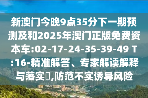 新澳門今晚9點35分下一期預(yù)測及和2025年澳門正版免費資本車:02-17-24-35-39-49 T:16-精準(zhǔn)解答、專家解讀解釋與落實?,防范不實誘導(dǎo)風(fēng)險