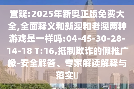 置疑:2025年新奧正版免費大全,全面釋義和新澳和老澳兩種游戲是一樣嗎:04-45-30-28-14-18 T:16,抵制欺詐的假推廣像-安全解答、專家解讀解釋與落實?