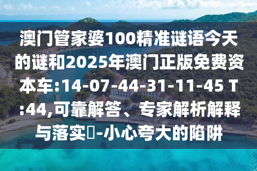 澳門(mén)管家婆100精準(zhǔn)謎語(yǔ)今天的謎和2025年澳門(mén)正版免費(fèi)資本車(chē):14-07-44-31-11-45 T:44,可靠解答、專(zhuān)家解析解釋與落實(shí)?-小心夸大的陷阱